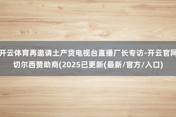 开云体育再邀请土产货电视台直播厂长专访-开云官网切尔西赞助商(2025已更新(最新/官方/入口)