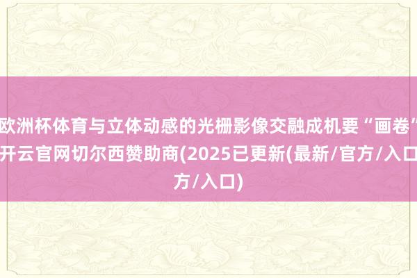 欧洲杯体育与立体动感的光栅影像交融成机要“画卷”-开云官网切尔西赞助商(2025已更新(最新/官方/入口)