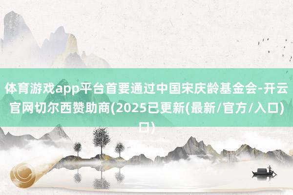 体育游戏app平台首要通过中国宋庆龄基金会-开云官网切尔西赞助商(2025已更新(最新/官方/入口)